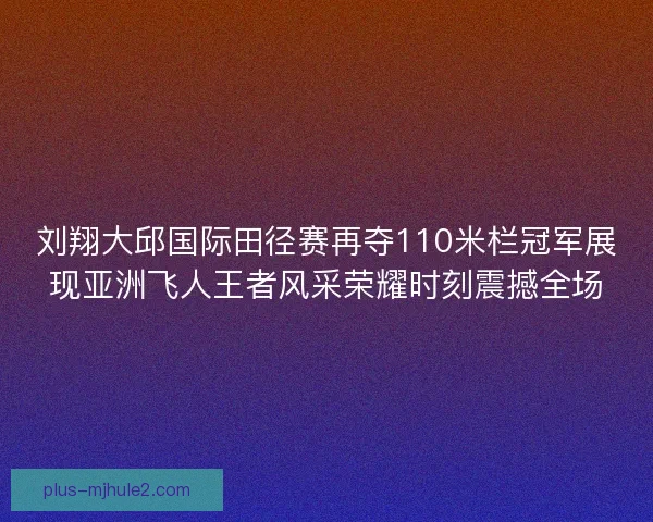 刘翔大邱国际田径赛再夺110米栏冠军展现亚洲飞人王者风采荣耀时刻震撼全场