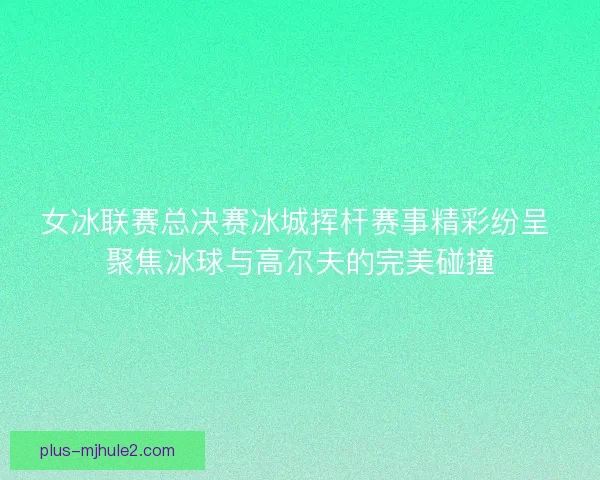 女冰联赛总决赛冰城挥杆赛事精彩纷呈 聚焦冰球与高尔夫的完美碰撞